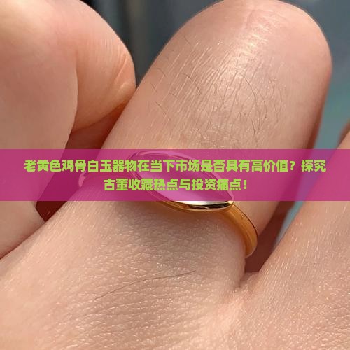 老黄色鸡骨白玉器物在当下市场是否具有高价值？探究古董收藏热点与投资痛点！