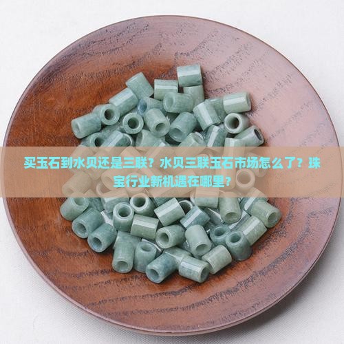 买玉石到水贝还是三联？水贝三联玉石市场怎么了？珠宝行业新机遇在哪里？