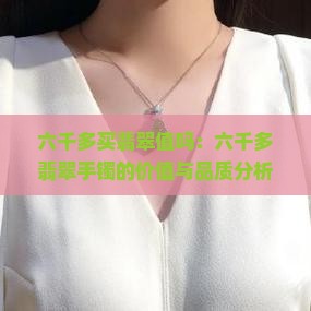 六千多买翡翠值吗:六千多翡翠手镯的价值与品质分析 六千多买翡翠值吗:六千多翡翠手镯的价值与品质分析