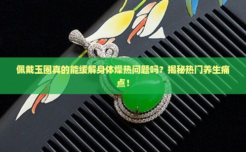 佩戴玉圈真的能缓解身体燥热问题吗？揭秘热门养生痛点！