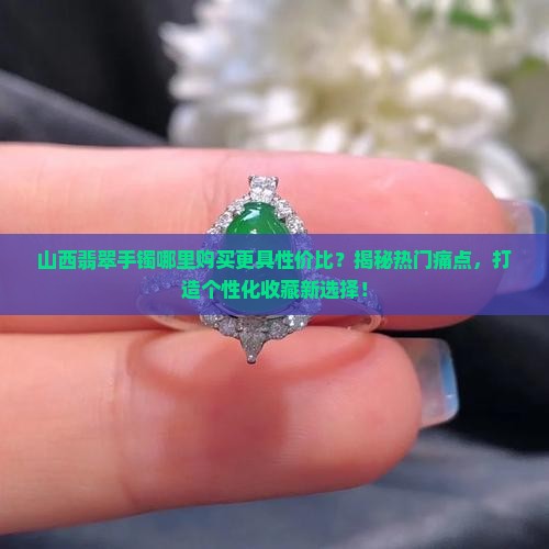山西翡翠手镯哪里购买更具性价比?揭秘热门痛点,打造个性化收藏新选择! 山西翡翠手镯哪里购买更具性价比?揭秘热门痛点,打造个性化收藏新选择!