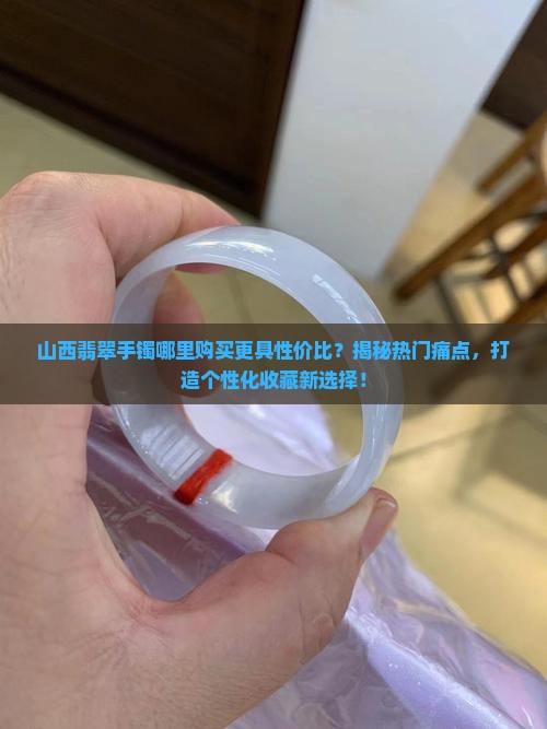 山西翡翠手镯哪里购买更具性价比?揭秘热门痛点,打造个性化收藏新选择! 山西翡翠手镯哪里购买更具性价比?揭秘热门痛点,打造个性化收藏新选择!