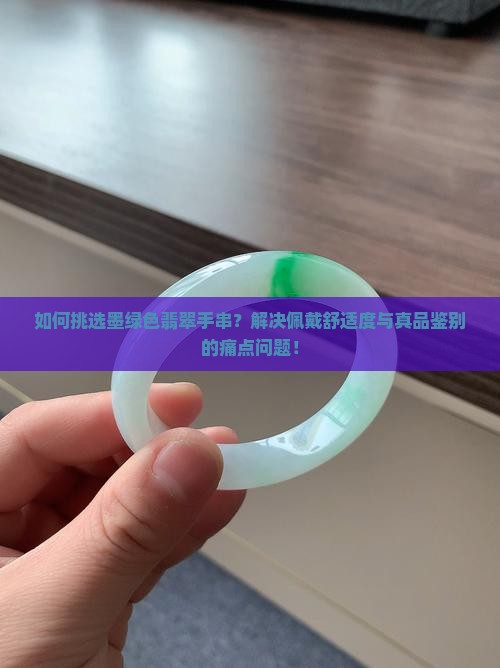 如何挑选墨绿色翡翠手串？解决佩戴舒适度与真品鉴别的痛点问题！