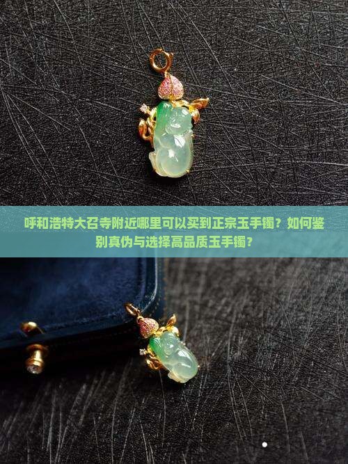 呼和浩特大召寺附近哪里可以买到正宗玉手镯？如何鉴别真伪与选择高品质玉手镯？