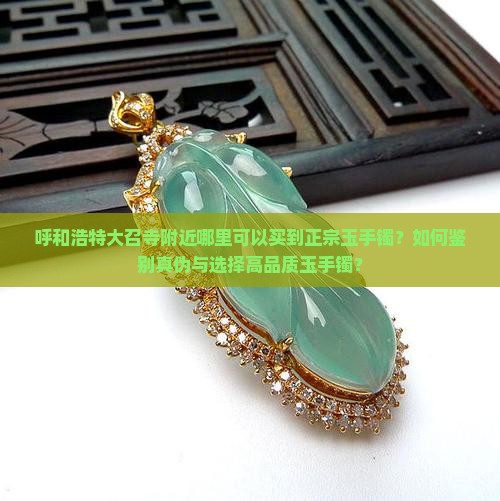 呼和浩特大召寺附近哪里可以买到正宗玉手镯？如何鉴别真伪与选择高品质玉手镯？