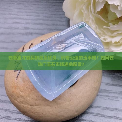 在哪里才能买到品质优良、价格公道的玉手镯？如何在热门玉石市场避免踩雷？