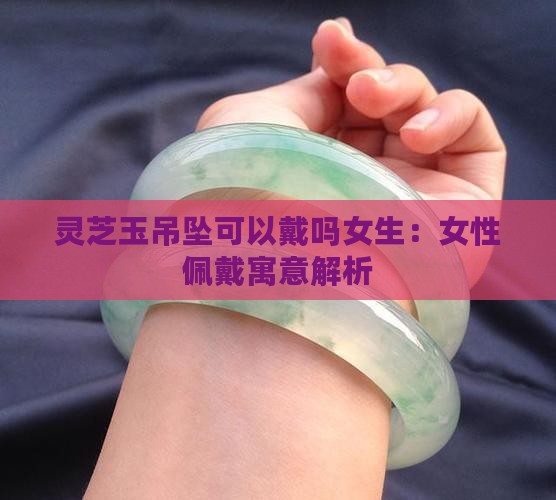 灵芝玉吊坠可以戴吗女生：女性佩戴寓意解析
