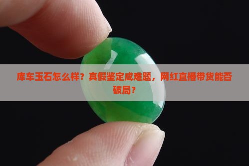 库车玉石怎么样？真假鉴定成难题，网红直播带货能否破局？