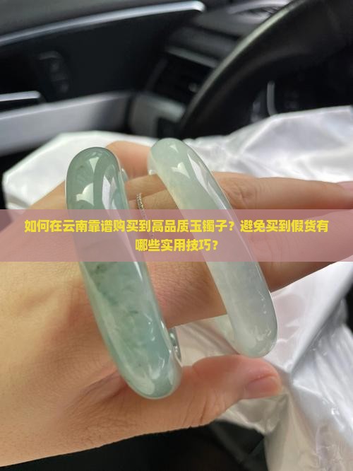 如何在云南靠谱购买到高品质玉镯子？避免买到假货有哪些实用技巧？
