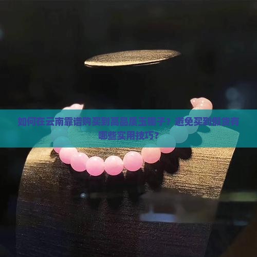 如何在云南靠谱购买到高品质玉镯子？避免买到假货有哪些实用技巧？