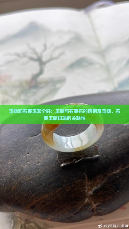 玉髓和石英玉哪个好：玉髓与石英石的区别及玉髓、石英玉髓玛瑙的关联性