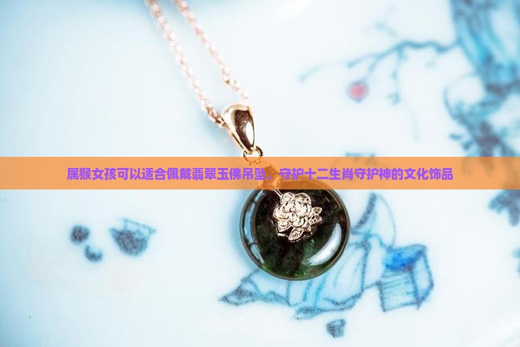 属猴女孩可以适合佩戴翡翠玉佛吊坠，守护十二生肖守护神的文化饰品