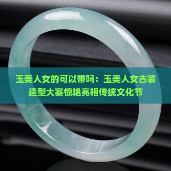 玉美人女的可以带吗：玉美人女古装造型大赛惊艳亮相传统文化节