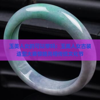 玉美人女的可以带吗：玉美人女古装造型大赛惊艳亮相传统文化节