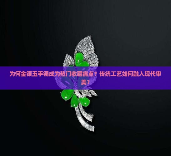 为何金镶玉手镯成为热门收藏痛点？传统工艺如何融入现代审美？
