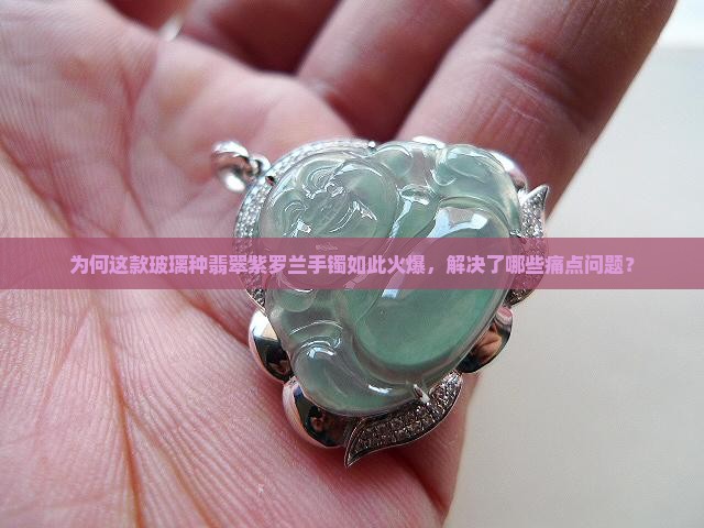 为何这款玻璃种翡翠紫罗兰手镯如此火爆，解决了哪些痛点问题？