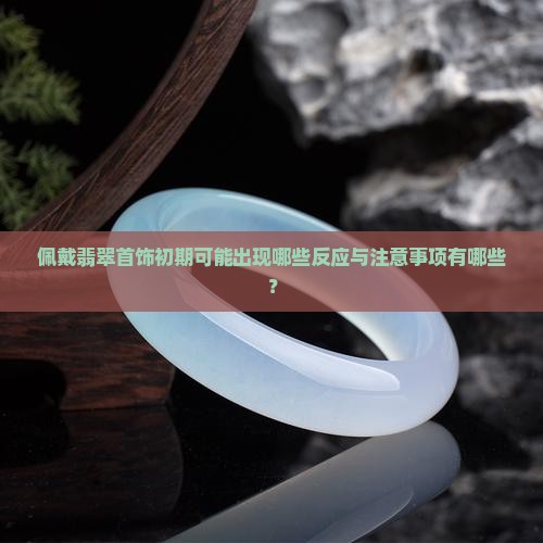 佩戴翡翠首饰初期可能出现哪些反应与注意事项有哪些？