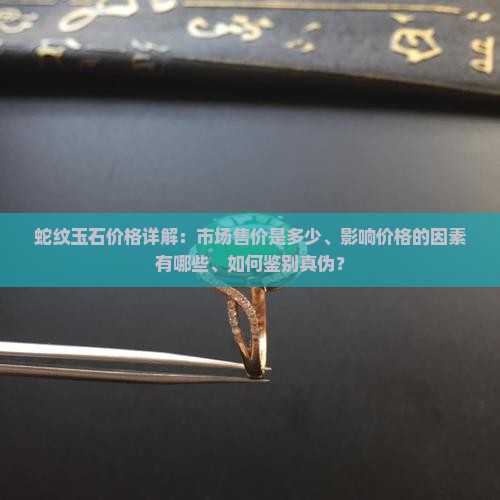 蛇纹玉石价格详解：市场售价是多少、影响价格的因素有哪些、如何鉴别真伪？