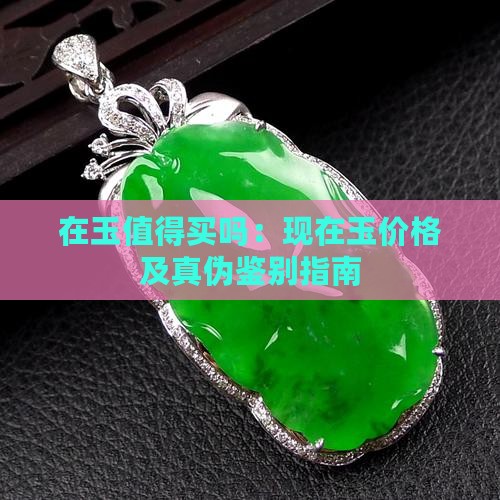 在玉值得买吗：现在玉价格及真伪鉴别指南