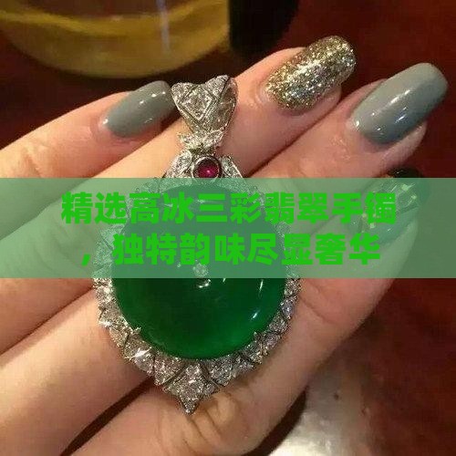 精选高冰三彩翡翠手镯，独特韵味尽显奢华