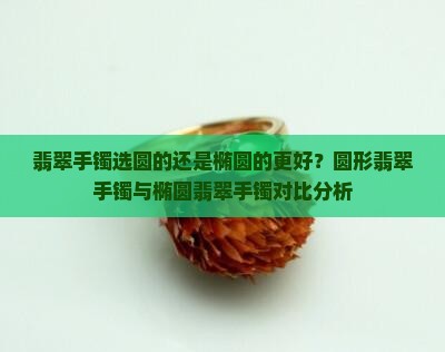 翡翠手镯选圆的还是椭圆的更好？圆形翡翠手镯与椭圆翡翠手镯对比分析