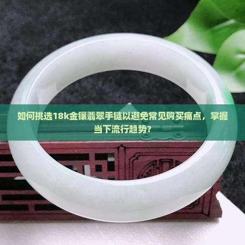 如何挑选18k金镶翡翠手链以避免常见购买痛点，掌握当下流行趋势？