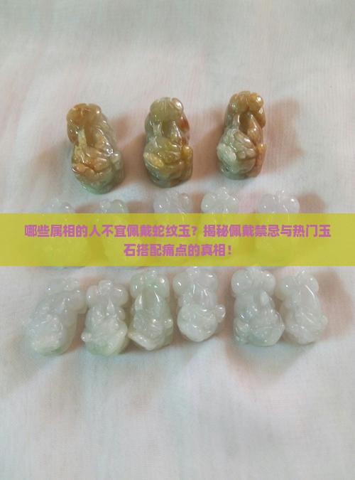 哪些属相的人不宜佩戴蛇纹玉？揭秘佩戴禁忌与热门玉石搭配痛点的真相！