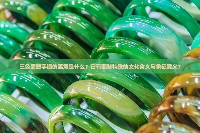 三色翡翠手镯的寓意是什么？它有哪些特殊的文化含义与象征意义？