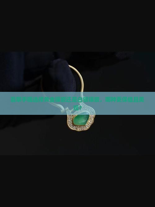 翡翠手镯选择黄金镶嵌还是白银镶嵌，哪种更保值且美观？