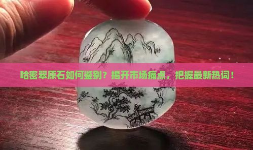 哈密翠原石如何鉴别？揭开市场痛点，把握最新热词！