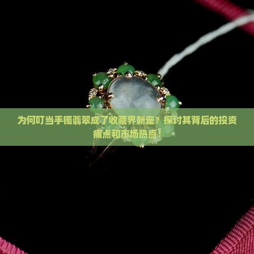 为何叮当手镯翡翠成了收藏界新宠？探讨其背后的投资痛点和市场热点！