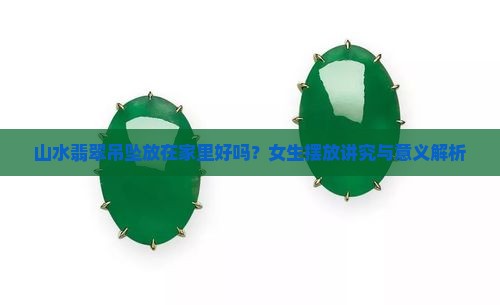 山水翡翠吊坠放在家里好吗？女生摆放讲究与意义解析