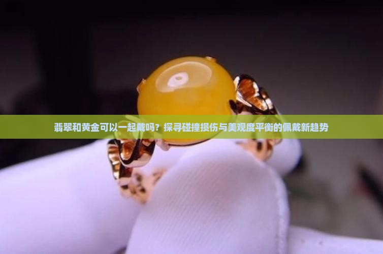 翡翠和黄金可以一起戴吗？探寻碰撞损伤与美观度平衡的佩戴新趋势