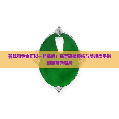 翡翠和黄金可以一起戴吗？探寻碰撞损伤与美观度平衡的佩戴新趋势