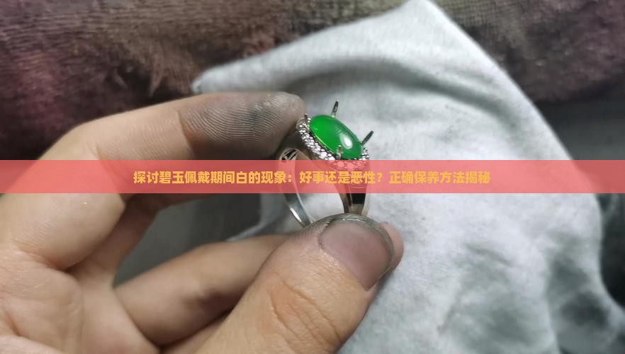 探讨碧玉佩戴期间白的现象：好事还是恶性？正确保养方法揭秘
