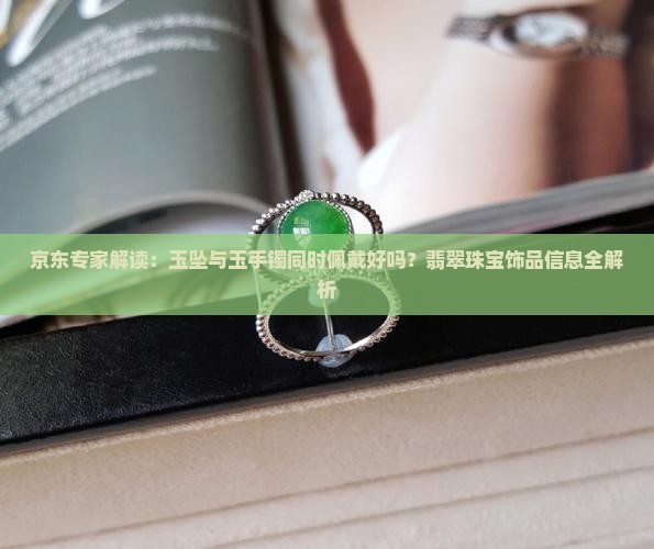 京东专家解读：玉坠与玉手镯同时佩戴好吗？翡翠珠宝饰品信息全解析