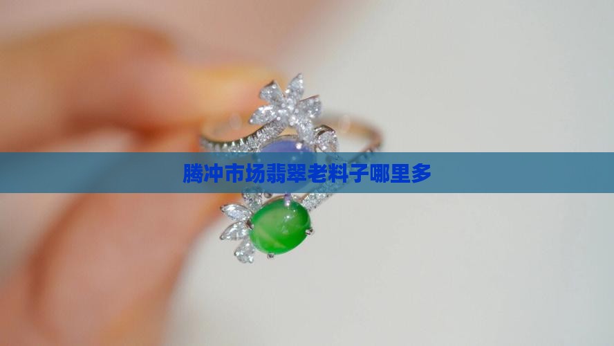 腾冲玉石翡翠老料子哪里多