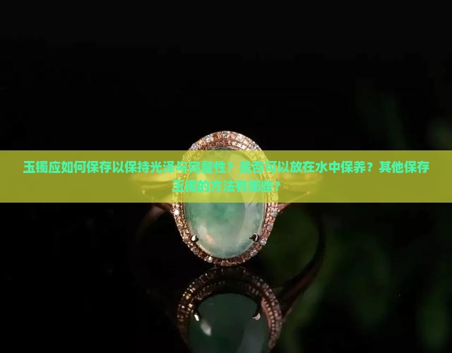 玉镯应如何保存以保持光泽与完整性？是否可以放在水中保养？其他保存玉镯的方法有哪些？