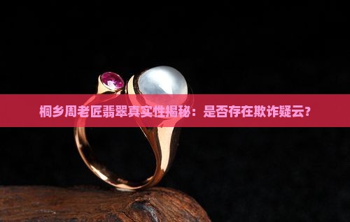 桐乡周老匠翡翠真实性揭秘：是否存在欺诈疑云？