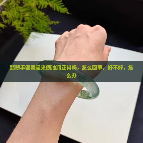 翡翠手镯看起来很油润正常吗，怎么回事，好不好，怎么办