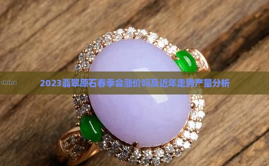 2023翡翠原石春季会涨价吗及近年走势产量分析