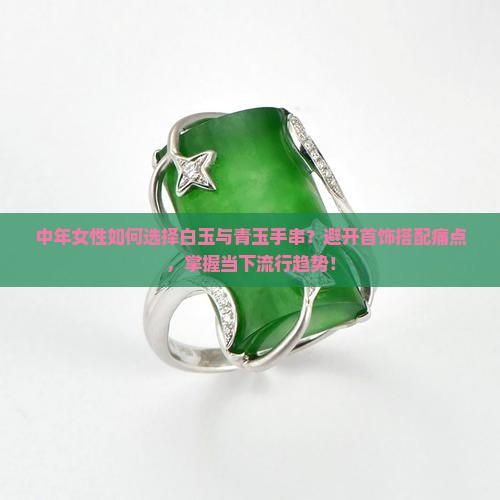中年女性如何选择白玉与青玉手串？避开首饰搭配痛点，掌握当下流行趋势！