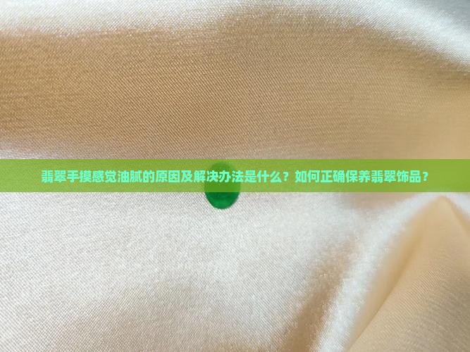 翡翠手摸感觉油腻的原因及解决办法是什么？如何正确保养翡翠饰品？