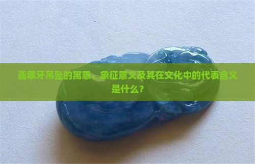 翡翠牙吊坠的寓意、象征意义及其在文化中的代表含义是什么？