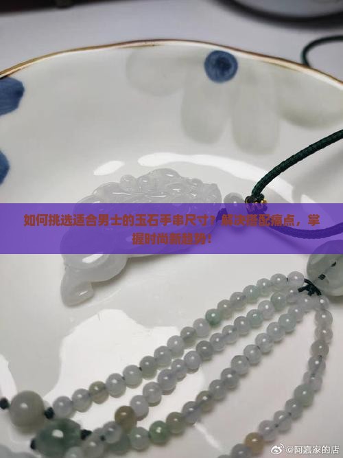 如何挑选适合男士的玉石手串尺寸？解决搭配痛点，掌握时尚新趋势！