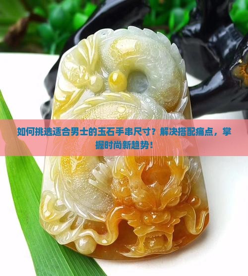 如何挑选适合男士的玉石手串尺寸？解决搭配痛点，掌握时尚新趋势！