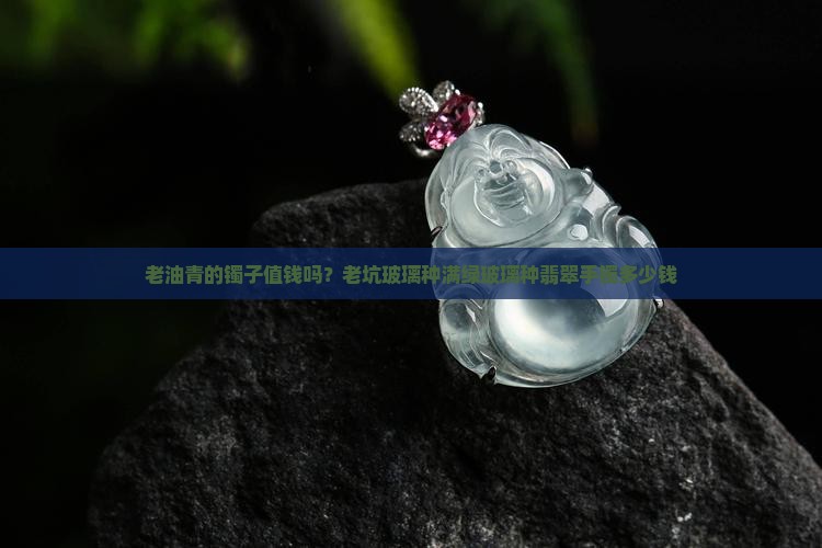 老油青的镯子值钱吗？老坑玻璃种满绿玻璃种翡翠手镯多少钱