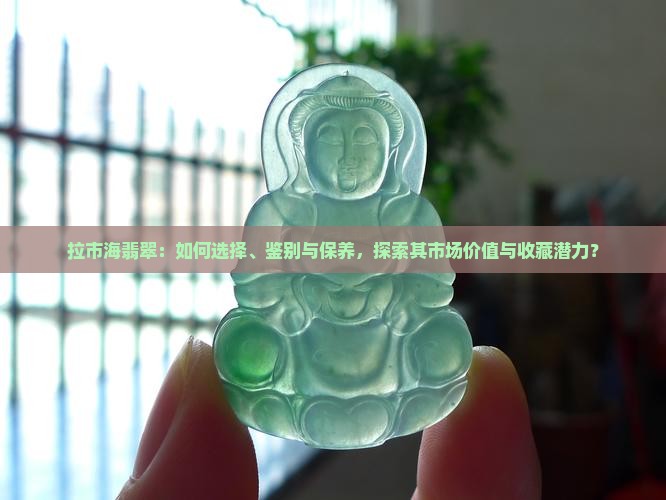 拉市海翡翠：如何选择、鉴别与保养，探索其市场价值与收藏潜力？