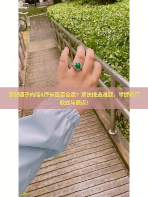 翡翠镯子内径6厘米是否合适？解决挑选难题，掌握热门款式与痛点！