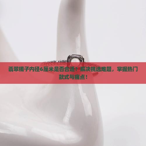 翡翠镯子内径6厘米是否合适？解决挑选难题，掌握热门款式与痛点！